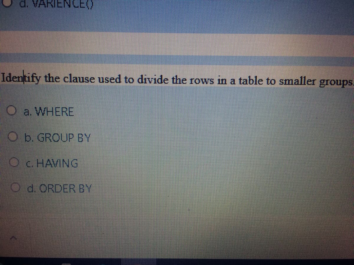 d. VARIENCEO
Identify the clause used to divide the rows in a table to smaller groups.
O a. WHERE
O b. GROUP BY
Oc. HAVING
O d. ORDER BY
