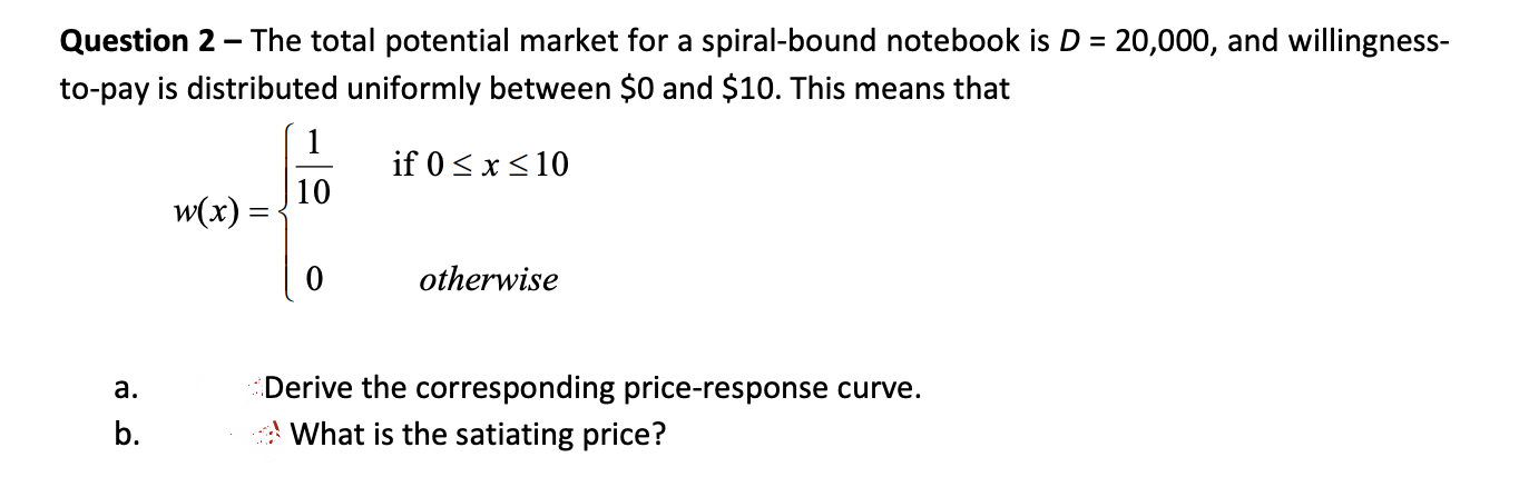 Question 2 - The total potential market for a spiral-bound notebook is D = 20,000, and willingness-
to-pay is distributed uniformly between $0 and $10. This means that
1
if 0 < x<10
10
w(x) =
otherwise
Derive the corresponding price-response curve.
What is the satiating price?
a.
b.
