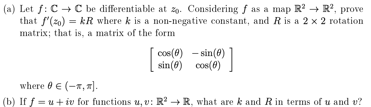 Let f: C → C be differentiable at zo. Considering ƒ as a map R? → R², prove
that f'(zo) = kR where k is a non-negative constant, and R is a 2 x 2 rotation
matrix; that is, a matrix of the form
cos(e) - sin(0) ]
sin(0) cos(0)
1
where 0 E (-T, 7].
If f = u + iv for functions u, v: R² → R. what are k and R in terms of u and v?
