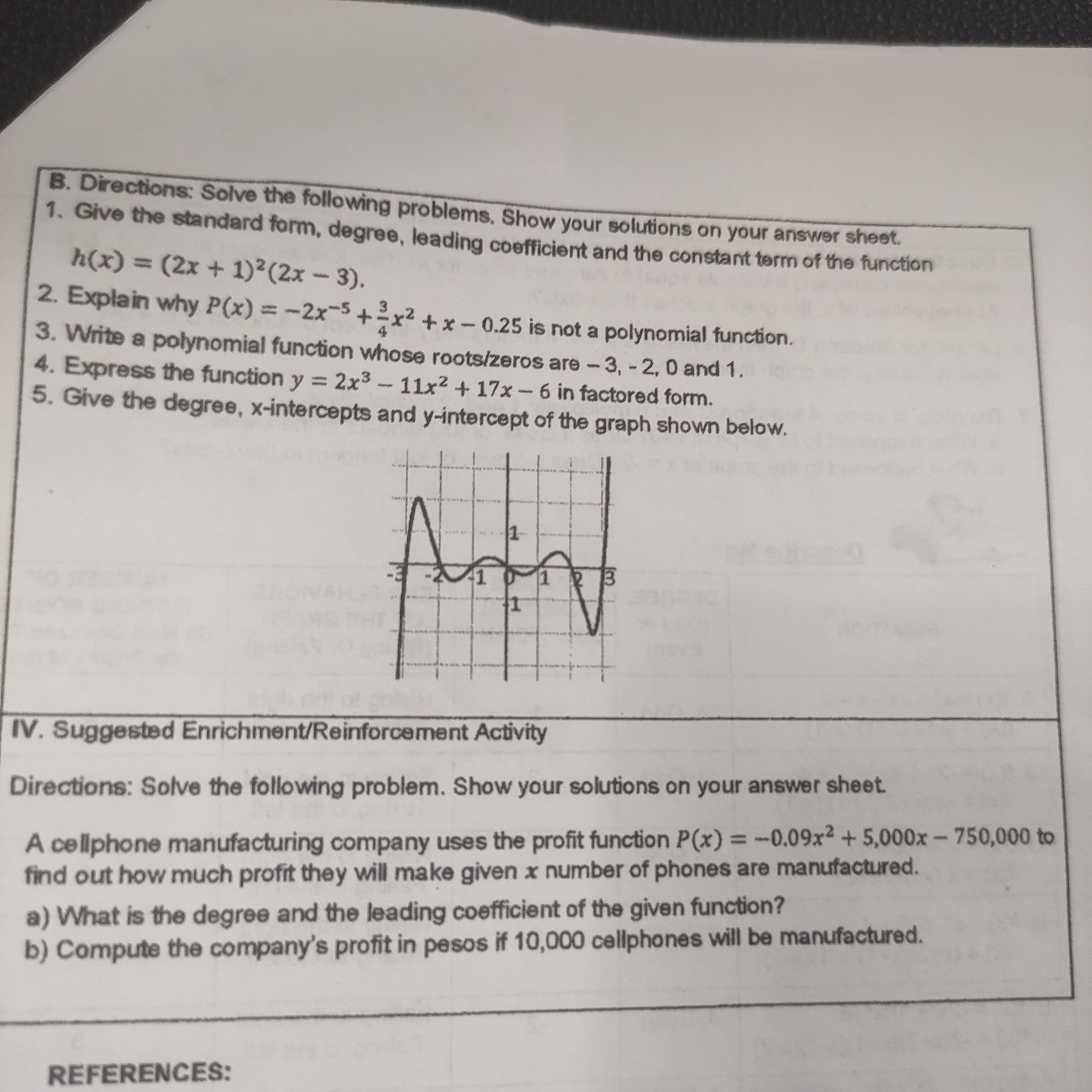 B. Directions: Solve the following problems. Show your solutions on your answer sheet.
1. Give the standard form, degree, leading coefficient and the constant term of the function
h(x) = (2x + 1)²(2x – 3).
%3D
2. Explain why P(x) = -2x-5+x² + x – 0.25 is not a polynomial function.
3. Write a polynomial function whose roots/zeros are-3, - 2, 0 and 1.
4. Express the function y = 2x3 -11x2 + 17x – 6 in factored form.
5. Give the degree, x-intercepts and y-intercept of the graph shown below.
1.
IV. Suggested Enrichment/Reinforcement Activity
Directions: Solve the following problem. Show your solutions on your answer sheet.
A cellphone manufacturing company uses the profit function P(x) = -0.09x²+ 5,000x – 750,000 to
find out how much profit they will make given x number of phones are manufactured.
a) What is the degree and the leading coefficient of the given function?
b) Compute the company's profit in pesos if 10,000 cellphones will be manufactured.
REFERENCES:
