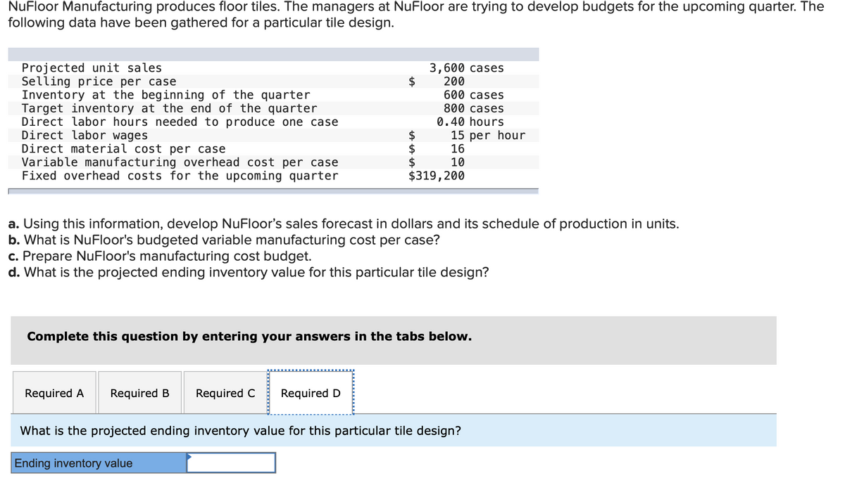 NuFloor Manufacturing produces floor tiles. The managers at NuFloor are trying to develop budgets for the upcoming quarter. The
following data have been gathered for a particular tile design.
Projected unit sales
Selling price per case
Inventory at the beginning of the quarter
Target inventory at the end of the quarter
Direct labor hours needed to produce one case
Direct labor wages
Direct material cost per case
Variable manufacturing overhead cost per case
Fixed overhead costs for the upcoming quarter
3,600 cases
200
600 cases
800 cases
0.40 hours
15 per hour
16
2$
$
$319,200
10
a. Using this information, develop NuFloor's sales forecast in dollars and its schedule of production in units.
b. What is NuFloor's budgeted variable manufacturing cost per case?
c. Prepare NuFloor's manufacturing cost budget.
d. What is the projected ending inventory value for this particular tile design?
Complete this question by entering your answers in the tabs below.
Required A
Required B
Required C
Required D
What is the projected ending inventory value for this particular tile design?
Ending inventory value
