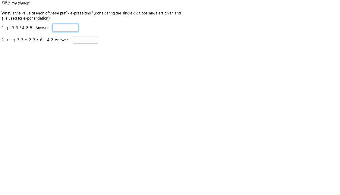 Fill in the blanks:
What is the value of each of these prefix expressions? (considering the single digit operands are given and
t is used for exponentiation)
1. 1-33* 4 25 Answer:
2. + - ↑ 32 ↑ 2 3/ 6 - 4 2 Answer:
