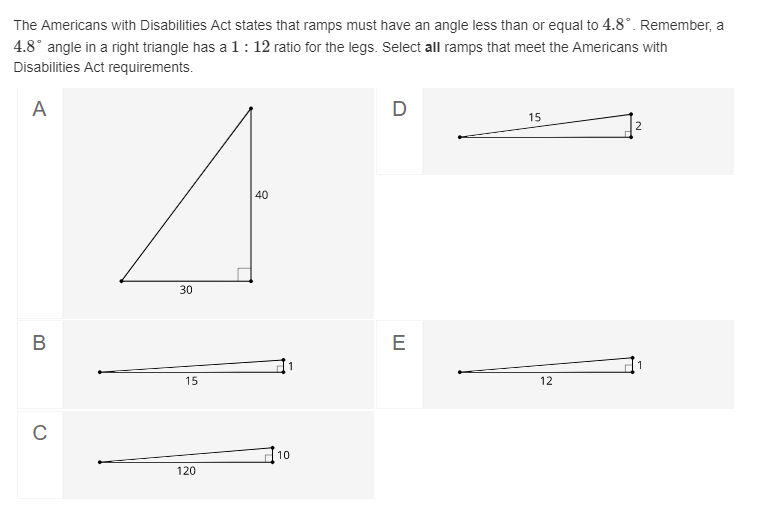 The Americans with Disabilities Act states that ramps must have an angle less than or equal to 4.8°. Remember, a
4.8° angle in a right triangle has a 1: 12 ratio for the legs. Select all ramps that meet the Americans with
Disabilities Act requirements.
A
D
15
40
30
B
E
15
12
C
10
120
