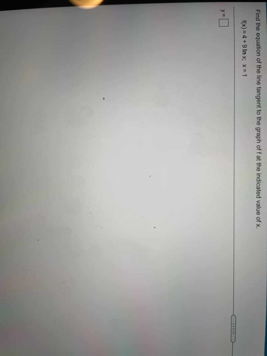 Find the equation of the line tangent to the graph of f at the indicated value of x.
f(x) = 4 +9 In x; x= 1
.....
y=

