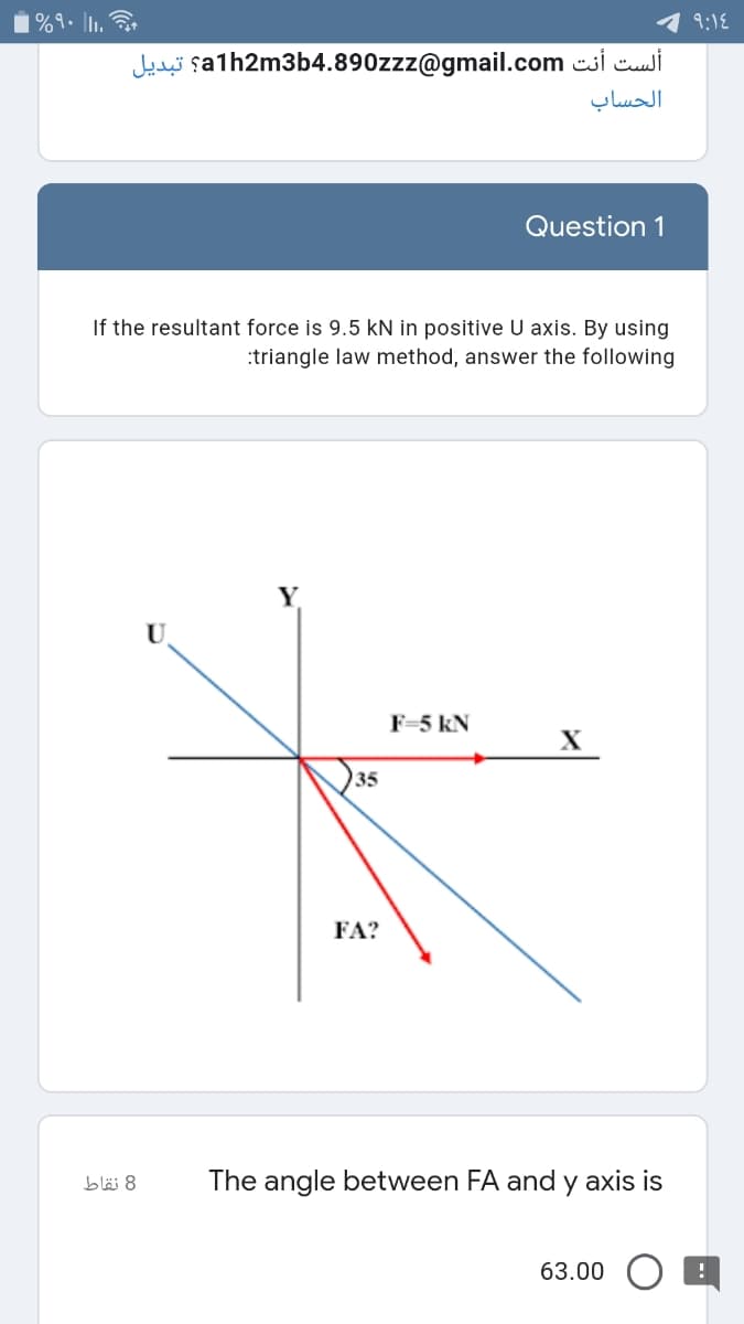 i%9. .
9:18
Jedei şalh2m3b4.890zzz@gmail.com csi ci
الحساب
Question 1
If the resultant force is 9.5 kN in positive U axis. By using
:triangle law method, answer the following
F=5 kN
X
35
FA?
8 نقاط
The angle between FA and y axis is
63.00
