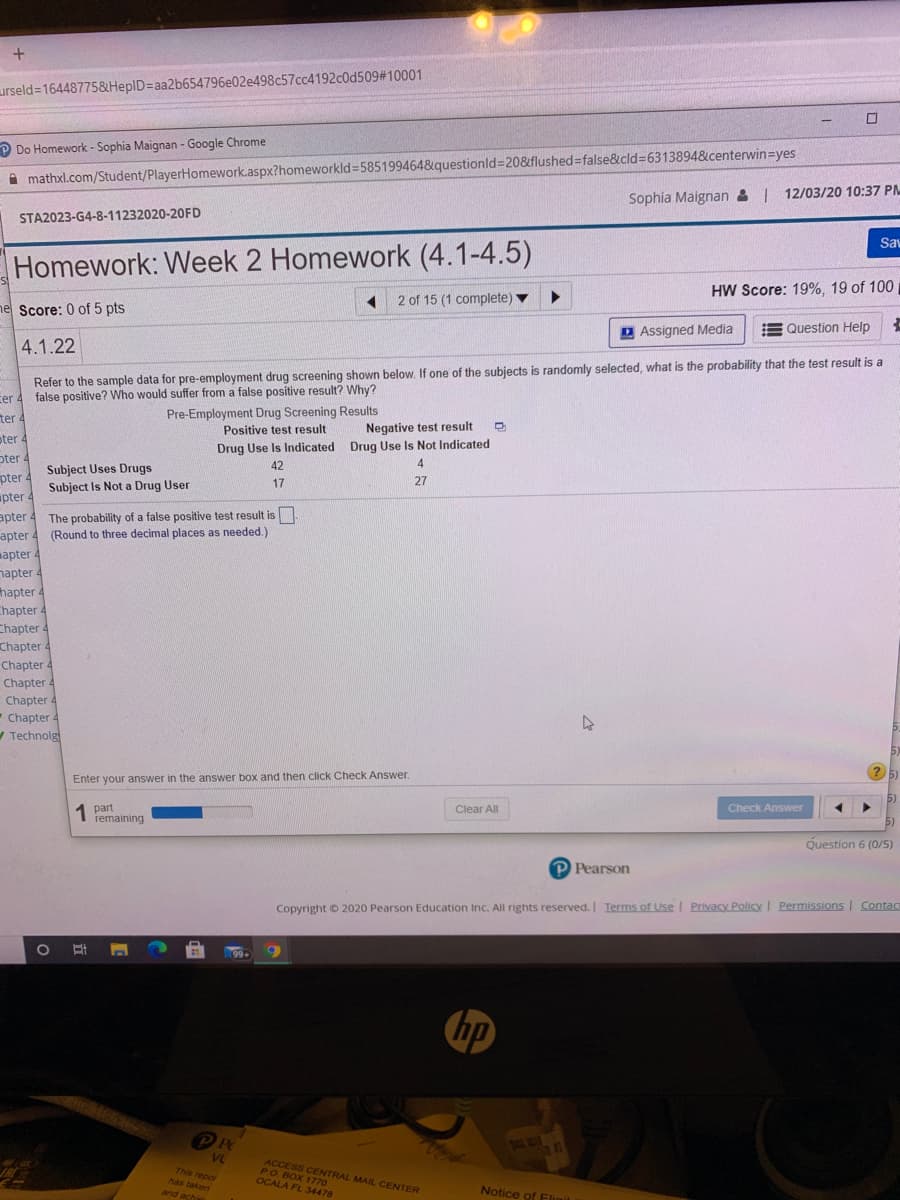 urseld=16448775&HepID3Daa2b654796e02e498c57cc4192c0d509# 10001
P Do Homework - Sophia Maignan - Google Chrome
mathxl.com/Student/PlayerHomework.aspx?homeworkld=585199464&questionld=208&flushed false&cld=6313894&centerwin=yes
Sophia Maignan & | 12/03/20 10:37 PM
STA2023-G4-8-11232020-20FD
Sav
Homework: Week 2 Homework (4.1-4.5)
HW Score: 19%, 19 of 100
2 of 15 (1 complete) ▼
ne Score: 0 of 5 pts
D Assigned Media
E Question Help
4.1.22
Refer to the sample data for pre-employment drug screening shown below. If one of the subjects is randomly selected, what is the probability that the test result is a
false positive? Who would suffer from a false positive result? Why?
cer 4
ter 4
Pre-Employment Drug Screening Results
Positive test result
Negative test result
oter 4
Drug Use Is Indicated Drug Use Is Not Indicated
oter 4
4
Subject Uses Drugs
Subject Is Not a Drug User
42
pter 4
27
17
pter
apter 4 The probability of a false positive test result is.
apter 4 (Round to three decimal places as needed.)
mapter 4
napter 4
hapter 4
Chapter 4
Chapter 4
Chapter 4
Chapter 4
Chapter 4
Chapter 4
-Chapter 4
V Technolg
Enter your answer in the answer box and then click Check Answer.
1 part
remaining
Clear All
Check Answer
Question 6 (0/5)
P Pearson
Copyright O 2020 Pearson Education Inc. All rights reserved. Ierms of Use l Privacy Policy I Permissions Contac
99+
hp
VL
ACCESS CENTRAL MAIL CENTER
Ро Вох 1770
OCALA FL 34478
This repor
has taken
and achi
Notice of Eligil
