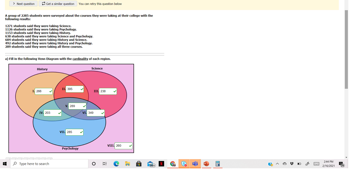 > Next question
& Get a similar question
You can retry this question below
A group of 2285 students were surveyed about the courses they were taking at their college with the
following results:
1271 students said they were taking Science.
1126 students said they were taking Psychology.
1153 students said they were taking History.
638 students said they were taking Science and Psychology.
684 students said they were taking History and Science.
492 students said they were taking History and Psychology.
289 students said they were taking all three courses.
a) Fill in the following Venn Diagram with the cardinality of each region.
History
Science
II. 395
I. 266
III. 238
V. 289
IV. 203
VI. 349
VII. 285
VIII. 260
Psychology
2:44 PM
O Type here to search
99+
26
2/16/2021
