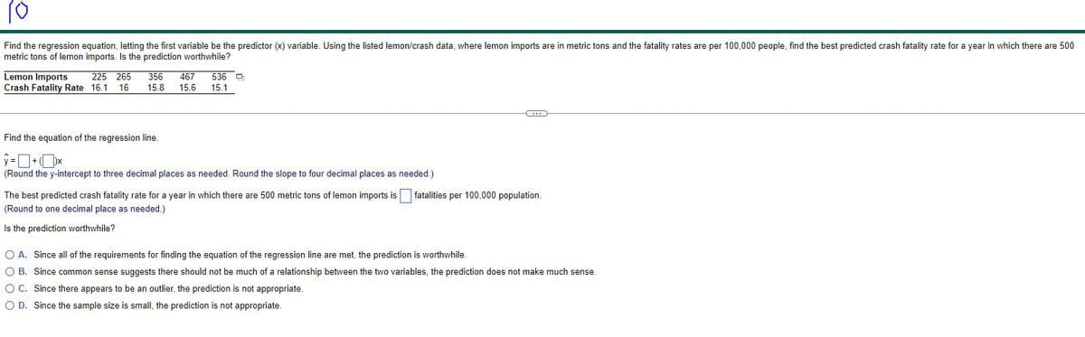 10
Find the regression equation, letting the first variable be the predictor (x) variable. Using the listed lemon/crash data, where lemon imports are in metric tons and the fatality rates are per 100,000 people, find the best predicted crash fatality rate for a year in which there are 500
metric tons of lemon imports. Is the prediction worthwhile?
15.1
Lemon Imports 225 265 356 467 536 D
Crash Fatality Rate 16.1 16
15.8 15.6
Find the equation of the regression line.
ŷ=+x
(Round the y-intercept to three decimal places as needed. Round the slope to four decimal places as needed.)
The best predicted crash fatality rate for a year in which there are 500 metric tons of lemon imports is
(Round to one decimal place as needed.)
Is the prediction worthwhile?
...
fatalities per 100,000 population.
O A. Since all of the requirements for finding the equation of the regression line are met, the prediction is worthwhile.
OB. Since common sense suggests there should not be much of a relationship between the two variables, the prediction does not make much sense.
O C.
Since there appears to be an outlier, the prediction is not appropriate.
O D. Since the sample size is small, the prediction is not appropriate.