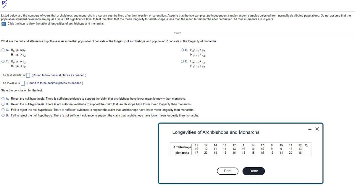 5
Listed below are the numbers of years that archbishops and monarchs in a certain country lived after their election or coronation. Assume that the two samples are independent simple random samples selected from normally distributed populations. Do not assume that the
population standard deviations are equal. Use a 0.01 significance level to test the claim that the mean longevity for archbishops is less than the mean for monarchs after coronation. All measurements are in years.
Click the icon to view the table of longevities of archbishops and monarchs.
What are the null and alternative hypotheses? Assume that population 1 consists of the longevity of archbishops and population 2 consists of the longevity of monarchs.
OB. Ho: H₁ H₂
OA. Ho: H₁ H₂
H₁: H₁ H₂
H₁ H1
H₂
OC. Ho: H₁ H₂
H₁: H1 <H₂
(Round to two decimal places as needed.)
(Round to three decimal places as needed.)
C
The test statistic is
The P-value is
State the conclusion for the test.
OD. Ho: H₁ H¹₂
H₁: H1> H₂
O A. Reject the null hypothesis. There is sufficient evidence to support the claim that archbishops have lower mean longevity than monarchs.
O B. Reject the null hypothesis. There is not sufficient evidence to support the claim that archbishops have lower mean longevity than monarchs.
O C. Fail to reject the null hypothesis. There is sufficient evidence to support the claim that archbishops have lower mean longevity than monarchs.
O D. Fail to reject the null hypothesis. There is not sufficient evidence to support the claim that archbishops have lower mean longevity than monarchs.
Longevities of Archbishops and Monarchs
15 17
Archbishops 16 12
Monarchs 17 20
14
11
14
14 17 1
16
11 14
13 16
15
Print
14
17
10
15
15 15
Done
8
9
13
15
0
14
14
15
20
Q
12 D
13
18
- X