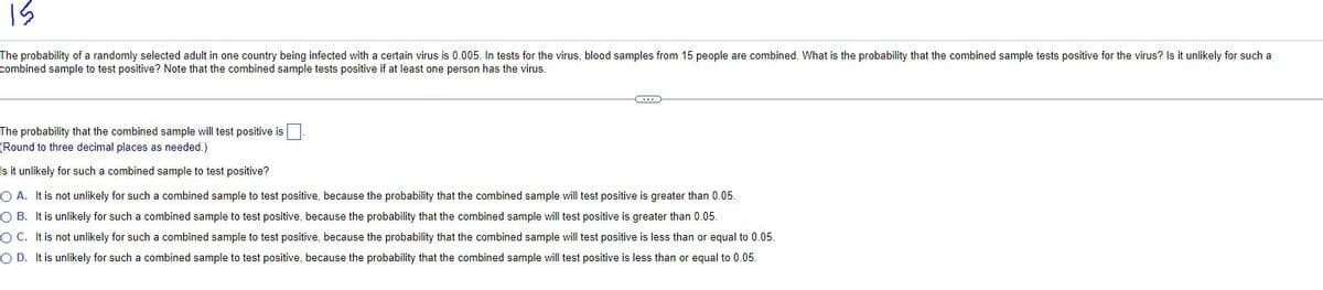 15
The probability of a randomly selected adult in one country being infected with a certain virus is 0.005. In tests for the virus, blood samples from 15 people are combined. What is the probability that the combined sample tests positive for the virus? Is it unlikely for such a
combined sample to test positive? Note that the combined sample tests positive if at least one person has the virus.
The probability that the combined sample will test positive is
(Round to three decimal places as needed.)
Is it unlikely for such a combined sample to test positive?
O A. It is not unlikely for such a combined sample to test positive, because the probability that the combined sample will test positive is greater than 0.05.
OB. It is unlikely for such a combined sample to test positive, because the probability that the combined sample will test positive is greater than 0.05.
OC. It is not unlikely for such a combined sample to test positive, because the probability that the combined sample will test positive is less than or equal to 0.05.
O D. It is unlikely for such a combined sample to test positive, because the probability that the combined sample will test positive is less than or equal to 0.05.