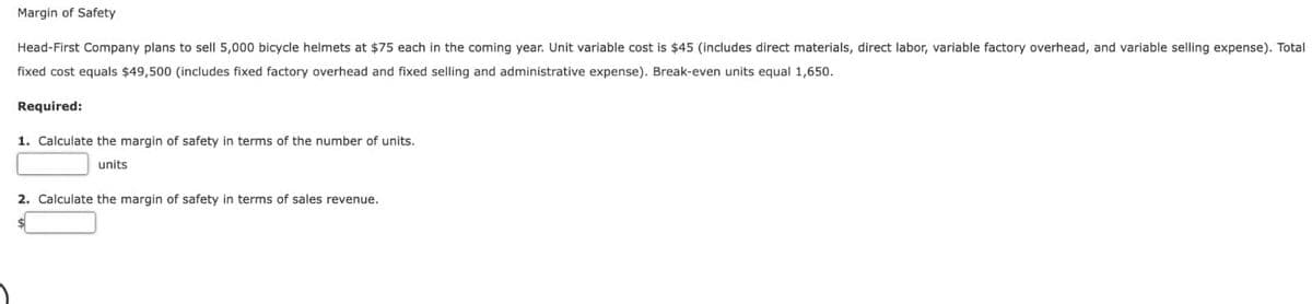 Margin of Safety
Head-First Company plans to sell 5,000 bicycle helmets at $75 each in the coming year. Unit variable cost is $45 (includes direct materials, direct labor, variable factory overhead, and variable selling expense). Total
fixed cost equals $49,500 (includes fixed factory overhead and fixed selling and administrative expense). Break-even units equal 1,650.
Required:
1. Calculate the margin of safety in terms of the number of units.
units
2. Calculate the margin of safety in terms of sales revenue.