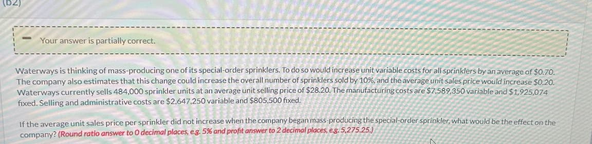 Your answer is partially correct.
Waterways is thinking of mass-producing one of its special-order sprinklers. To do so would increase unit variable costs for all sprinklers by an average of $0.70.
The company also estimates that this change could increase the overall number of sprinklers sold by 10%, and the average unit sales price would increase $0.20.
Waterways currently sells 484,000 sprinkler units at an average unit selling price of $28.20. The manufacturing costs are $7,589,350 variable and $1,925,074
fixed. Selling and administrative costs are $2,647,250 variable and $805,500 fixed.
If the average unit sales price per sprinkler did not increase when the company began mass-producing the special-order sprinkler, what would be the effect on the
company? (Round ratio answer to 0 decimal places, e.g. 5% and profit answer to 2 decimal places, e.g. 5,275.25.)
IN