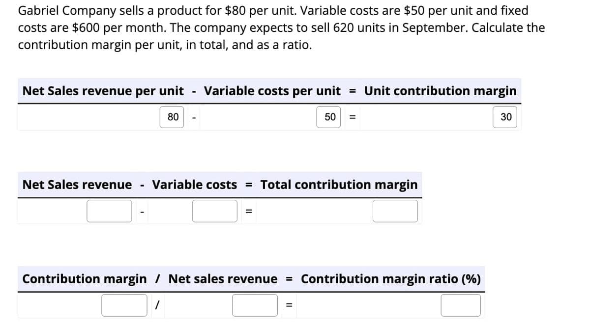 Gabriel Company sells a product for $80 per unit. Variable costs are $50 per unit and fixed
costs are $600 per month. The company expects to sell 620 units in September. Calculate the
contribution margin per unit, in total, and as a ratio.
Net Sales revenue per unit Variable costs per unit = Unit contribution margin
80
Net Sales revenue Variable costs = Total contribution margin
=
50 =
Contribution margin / Net sales revenue = Contribution margin ratio (%)
/
=
30