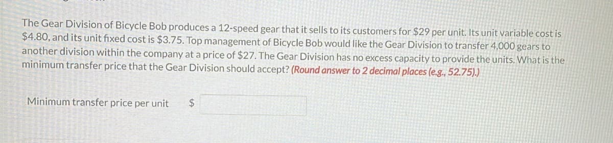 The Gear Division of Bicycle Bob produces a 12-speed gear that it sells to its customers for $29 per unit. Its unit variable cost is
$4.80, and its unit fixed cost is $3.75. Top management of Bicycle Bob would like the Gear Division to transfer 4,000 gears to
another division within the company at a price of $27. The Gear Division has no excess capacity to provide the units. What is the
minimum transfer price that the Gear Division should accept? (Round answer to 2 decimal places (e.g., 52.75).)
Minimum transfer price per unit
$