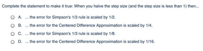 Complete the statement to make it true: When you halve the step size (and the step size is less than 1) then.
O A. . the error for Simpson's 1/3 rule is scaled by 1/2.
. the error for the Centered Difference Approximation is scaled by 1/4.
B.
...
C.
the error for Simpson's 1/3 rule is scaled by 1/8.
...
D.
.. the error for the Centered Difference Approximation is scaled by 1/16.
