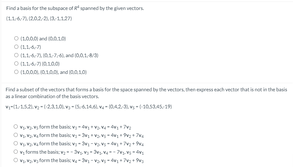 Find a basis for the subspace of R4 spanned by the given vectors.
(1,1-6,-7), (2,0,2,2), (3,-1,1,27)
O (1,0,0,0) and (0,0,1,0)
O (1,1,-6,-7)
O (1,1-6,-7), (0,1,-7,-6), and (0,0,1,-8/3)
O (1,1-6,-7) (0,1,0,0)
O (1,0,0,0), (0,1,0,0), and (0,0,1,0)
Find a subset of the vectors that forms a basis for the space spanned by the vectors, then express each vector that is not in the basis
as a linear combination of the basis vectors.
V1=(1,-1,5,2), v2 = (-2,3,1,0), v3 = (5,-6,14,6), v4 = (0,4,2,-3), v5 = (-10,53,45,-19)
O v1. V2, V5 form the basis; v3 = 4v1+V2, V4 = 4v1 + 7v2
V1, V2, V4 form the basis; v3 = 3v1+V2, V5 = 4v1+ 9v2 + 7v4
O v1. V2, V4 form the basis; v3 = 3v1- V2. V5 = 4v1 + 7v2+ 9v4
Vị forms the basis; v2 = - 3v1, V3 = 3v1, V4 = - 7V1, V5 = 4v1
O v1. V2, V3 form the basis; v4 = 3v1- V2, V5 = 4v1 + 7v2+ 9v3
