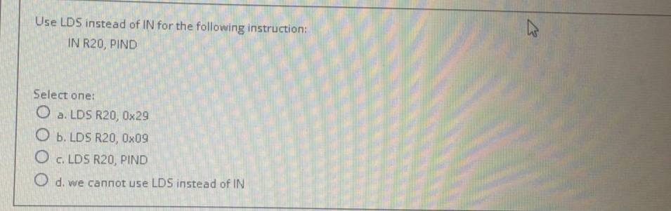 Use LDS instead of IN for the following instruction:
IN R20, PIND
Select one:
O a. LDS R20, 0x29
O b. LDS R20, Ox09
O c. LDS R20, PIND
O d. we cannot use LDS instead of IN
