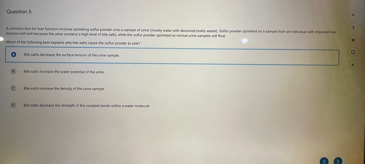 Question 5
A common test for liver function involves sprinkling sulfur powder onto a sample of urine (mostly water with dissolved bodily waste). Sulfur powder sprinkled on a sample from an individual with impaired liver
function will sink because the urine contains a high level of bile salts, while the sulfur powder sprinkled on normal urine samples will float.
Which of the following best explains why bile salts cause the sulfur powder to sink?
A
Bile salts decrease the surface tension of the urine sample.
(В
Bile salts increase the water potential of the urine.
Bile salts increase the density of the urine sample.
(D
Bile salts decrease the strength of the covalent bonds within a water molecule.

