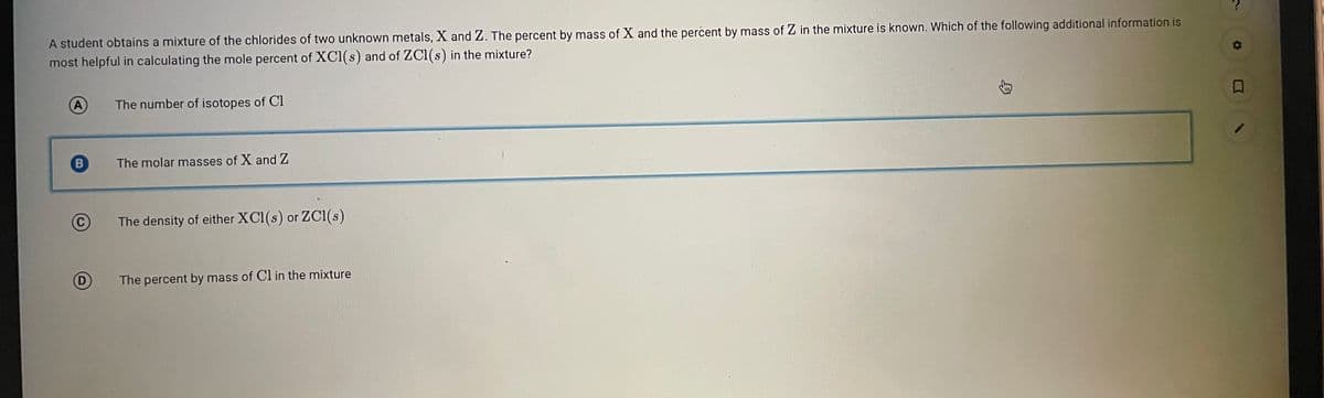 A student obtains a mixture of the chlorides of two unknown metals, X and Z. The percent by mass of X and the percent by mass of Z in the mixture is known. Which of the following additional information is
most helpful in calculating the mole percent of XCl(s) and of ZC1(s) in the mixture?
A
The number of isotopes of Cl
The molar masses of X and Z
The density of either XCl(s) or ZC(s)
D
The percent by mass of Cl in the mixture
B
