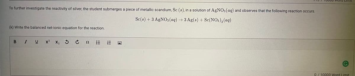 To further investigate the reactivity of silver, the student submerges a piece of metallic scandium, Sc (s), in a solution of AgNO3 (aq) and observes that the following reaction occurs.
Sc(s) + 3 AGNO3 (ag) →3 Ag(s) + Sc(NO3); (aq)
(k) Write the balanced net-ionic equation for the reaction.
B IU
x² X, 3 Ĉ
Ω
0/10000 Word Limit
