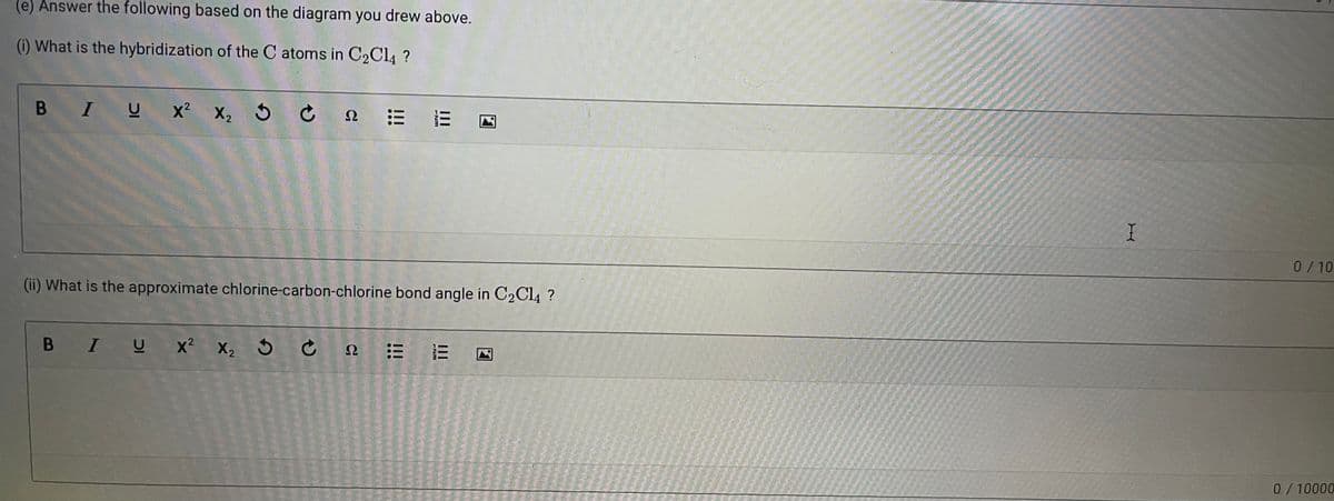 (e) Answer the following based on the diagram you drew above.
(i) What is the hybridization of the C atoms in C2C14 ?
B IU x² x, 5 C
Ω
0/10
(ii) What is the approximate chlorine-carbon-chlorine bond angle in C2C14 ?
B IU x² x, 5 C
Ω
0/10000
II
II
