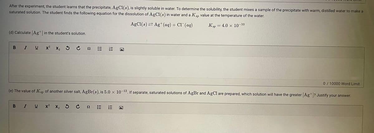 After the experiment, the student learns that the precipitate, AgCl(s), is slightly soluble in water. To determine the solubility, the student mixes a sample of the precipitate with warm, distilled water to make a
saturated solution. The student finds the following equation for the dissolution of AgCl(s) in water and a Ksp value at the temperature of the water.
AgCl(s) 2 Ag+(ag) + Cl¯ (ag)
Kp = 4.0 x 10-10
sp
(d) Calculate (Ag+] in the student's solution.
B IU x2
Ω
0/10000 Word Limit
(e) The value of Ksp of another silver salt, AgBr(s), is 5.0 x 10-13. If separate, saturated solutions of AgBr and AgCl are prepared, which solution will have the greater Ag*? Justify your answer.
B IU
x? X, 5
三
Ω
II
II
