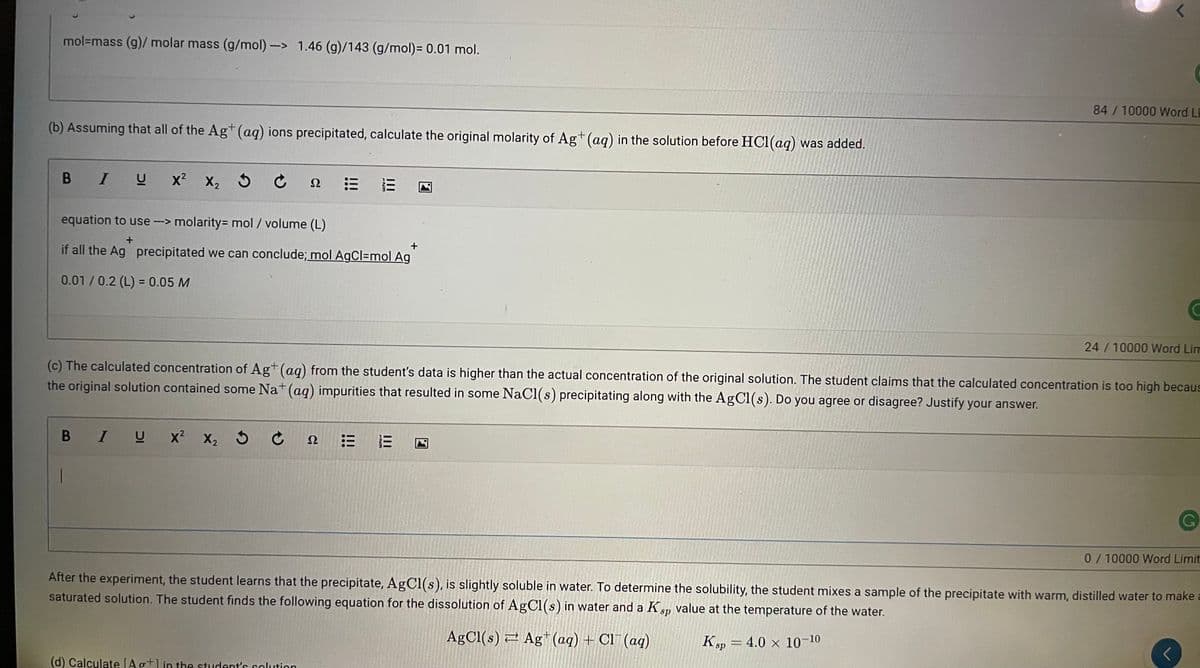 mol=mass (g)/ molar mass (g/mol)-> 1.46 (g)/143 (g/mol)= 0.01 mol.
84/10000 Word Li
(b) Assuming that all of the Ag* (aq) ions precipitated, calculate the original molarity of Ag+ (aq) in the solution before HC1(aq) was added.
B IU
x? X, 5 C n
equation to use-> molarity= mol / volume (L)
--->
if all the Ag precipitated we can conclude; mol AgCl=mol Ag
0.01/0.2 (L) = 0.05 M
24/10000 Word Lim
(c) The calculated concentration of Ag+(ag) from the student's data is higher than the actual concentration of the original solution. The student claims that the calculated concentration is too high becaus
the original solution contained some Na+ (aq) impurities that resulted in some NaCl(s) precipitating along with the AgC1(s). Do you agree or disagree? Justify your answer.
В I U
x x, 5 Ć
X2
Ω
G,
0/10000 Word Limit
After the experiment, the student learns that the precipitate, AgCl(s), is slightly soluble in water. To determine the solubility, the student mixes a sample of the precipitate with warm, distilled water to make a
saturated solution. The student finds the following equation for the dissolution of AgCl(s) in water and a Ksp value at the temperature of the water.
AgCl(s) 2 Ag (aq) + Cl¯ (aq)
Ksp = 4.0 × 10-10
(d) Calculate [Ag+lin the student's solution
II
II
