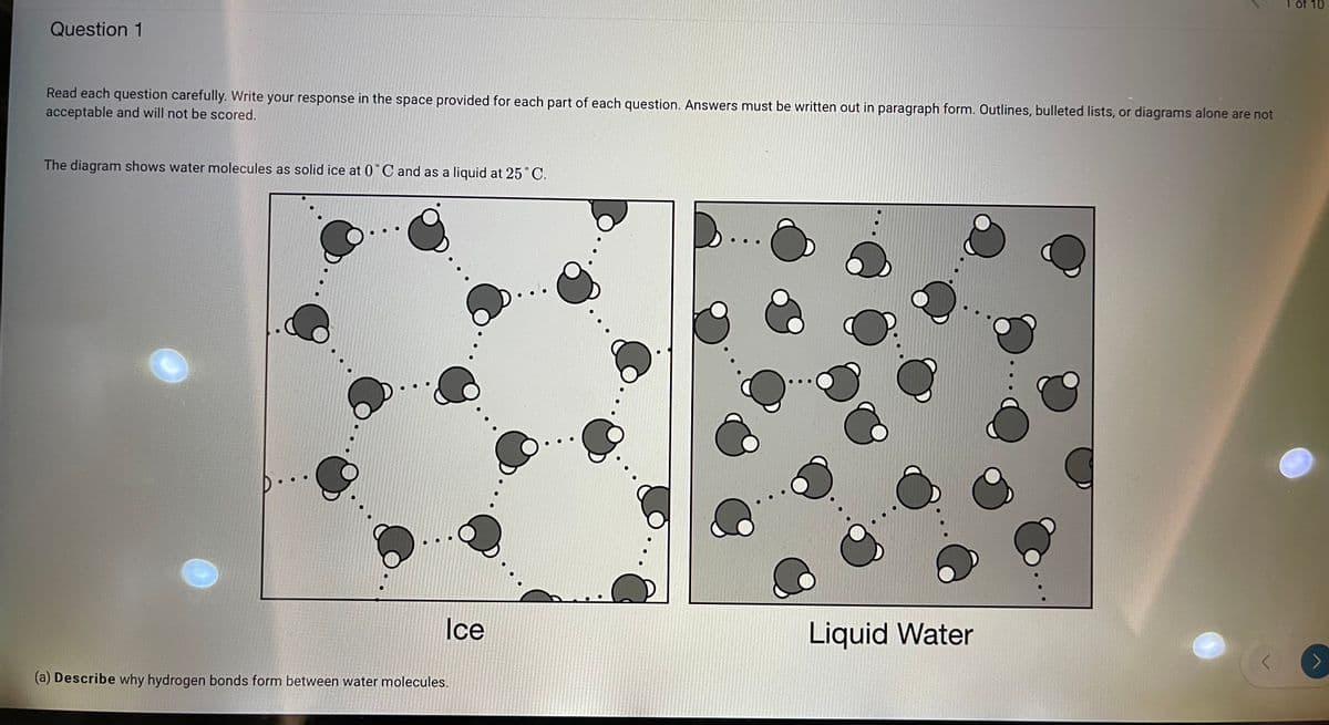 1 of 10
Question 1
Read each question carefully. Write your response in the space provided for each part of each question. Answers must be written out in paragraph form. Outlines, bulleted lists, or diagrams alone are not
acceptable and will not be scored.
The diagram shows water molecules as solid ice at 0°C and as a liquid at 25°C.
Ice
Liquid Water
(a) Describe why hydrogen bonds form between water molecules.
