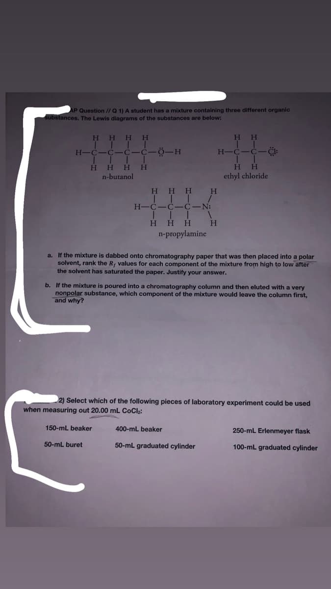 AP Question I/Q 1) A student has a mixture containing three different organic
substances. The Lewis diagrams of the substances are below:
H.
H.
H
H
H-
Ö-H
H-C
H.
H
H
H
H.
n-butanol
ethyl chloride
H.
H.
H.
H-
H H
H.
H.
n-propylamine
a. If the mixture is dabbed onto chromatography paper that was then placed into a polar
solvent, rank the R, values for each component of the mixture from high to low after
the solvent has saturated the paper. Justify your answer.
b. If the mixture is poured into a chromatography column and then eluted with a very
nonpolar substance, which component of the mixture would leave the column first,
and why?
2) Select which of the following pieces of laboratory experiment could be used
when measuring out 20.00 mL CoCl;:
150-mL beaker
400-mL beaker
250-mL Erlenmeyer flask
50-mL buret
50-mL graduated cylinder
100-mL graduated cylinder
