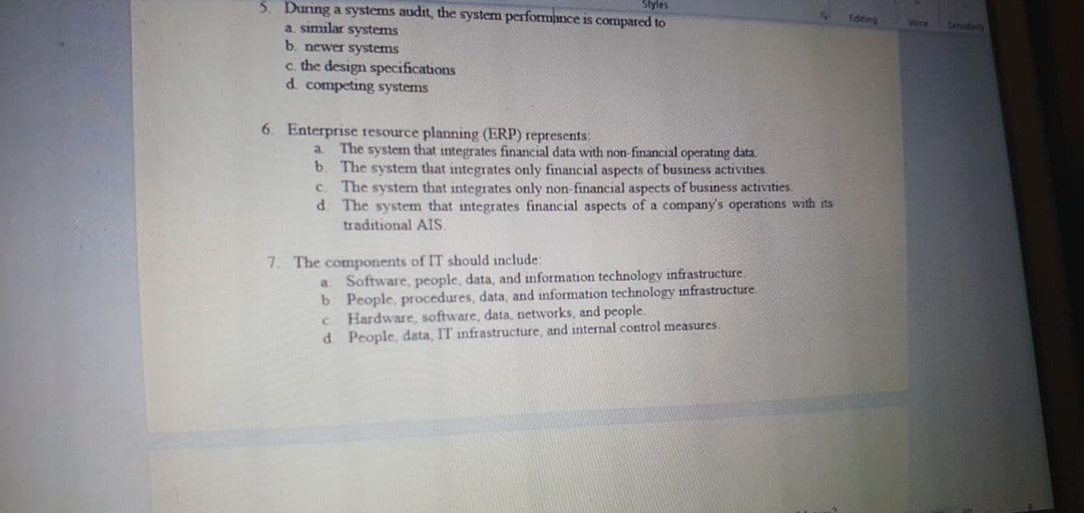 5. During a systems audit, the system performance is compared to
Styles
Editing
VoicE
a similar systems
b. newer systems
Sensutivity
c. the design specifications
d. competing systems
6. Enterprise resource planning (ERP) represents
a The system that integrates financial data with non financial operatiing data.
b. The system that integrates only financial aspects of business activities.
The system that integrates only non-financial aspects of business activities
d. The system that integrates financial aspects of a company's operations with its
traditional AIS.
C.
7. The components of IT should include:
a Software, people, data, and information technology infrastructure,
People, procedures, data, and information technology infrastructure.
Hardware. software, data, networks, and people.
d People, data, IT infrastructure, and internal control measures.
Ic.
