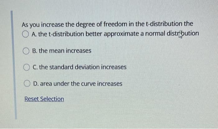 As you increase the degree of freedom in the t-distribution the
A. the t-distribution better approximate a normal distrbution
B. the mean increases
C. the standard deviation increases
D. area under the curve increases
Reset Selection
