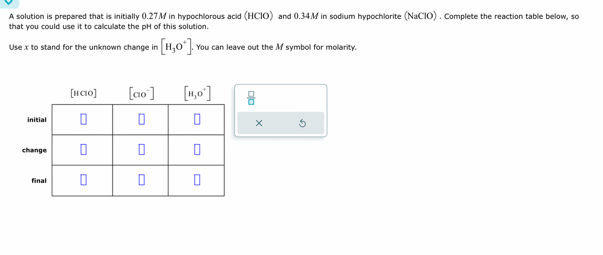 A solution is prepared that is initially 0.27M in hypochlorous acid (HClO) and 0.34M in sodium hypochlorite (NaClO). Complete the reaction table below, so
that you could use it to calculate the pH of this solution.
Use x to stand for the unknown change in H₂
initial
change
final
[HCIO]
0
0
0
[H₂O+]. You can leave out the M symbol for molarity.
[CIO]
0
0
0
[H₂O*]
0
0
0
X
S