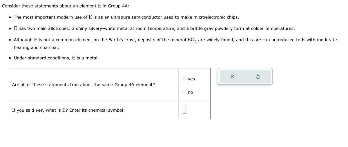 Consider these statements about an element E in Group 4A:
• The most important modern use of E is as an ultrapure semiconductor used to make microelectronic chips.
• E has two main allotropes: a shiny silvery-white metal at room temperature, and a brittle gray powdery form at colder temperatures.
• Although E is not a common element on the Earth's crust, deposits of the mineral EO₂ are widely found, and this ore can be reduced to E with moderate
heating and charcoal.
• Under standard conditions, E is a metal.
Are all of these statements true about the same Group 4A element?
If you said yes, what is E? Enter its chemical symbol:
O
O
0
yes
no
X
S