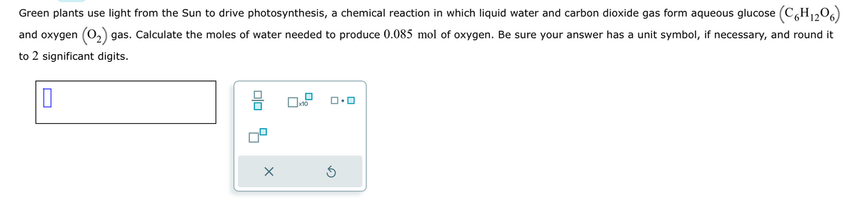 Green plants use light from the Sun to drive photosynthesis, a chemical reaction in which liquid water and carbon dioxide gas form aqueous glucose (C6H₁206)
and oxygen (0₂) gas. Calculate the moles of water needed to produce 0.085 mol of oxygen. Be sure your answer has a unit symbol, if necessary, and round it
to 2 significant digits.
00
X
x10
Ś