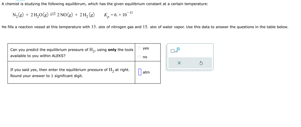 A chemist is studying the following equilibirum, which has the given equilibrium constant at a certain temperature:
N₂(g) + 2H₂O(g) ⇒ 2 NO(g) + 2 H₂ (g)
Be
= 6. × 10
- 11
He fills a reaction vessel at this temperature with 13. atm of nitrogen gas and 15. atm of water vapor. Use this data to answer the questions in the table below.
Can you predict the equilibrium pressure of H₂, using only the tools
available to you within ALEKS?
If you said yes, then enter the equilibrium pressure of H₂ at right.
Round your answer to 1 significant digit.
yes
no
atm
x10
X
Ś