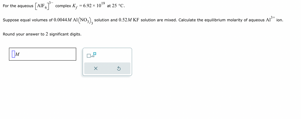 For the aqueous [AIF] complex K₁ = 6.92 × 10¹⁹
3+
Suppose equal volumes of 0.0044 M A1(NO3) solution and 0.52M KF solution are mixed. Calculate the equilibrium molarity of aqueous A1³+ ion.
Round your answer to 2 significant digits.
M
3
Xx10
at 25 °C.
X
Ś