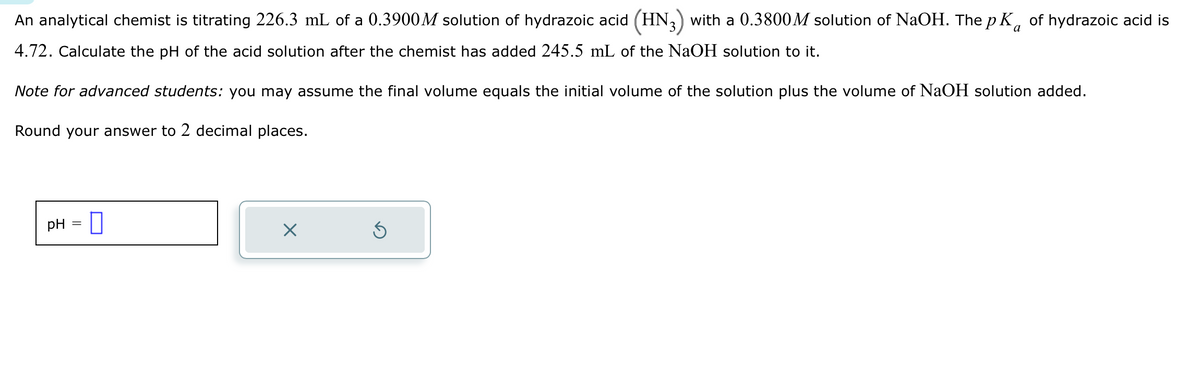 a
An analytical chemist is titrating 226.3 mL of a 0.3900M solution of hydrazoic acid (HN3) with a 0.3800M solution of NaOH. The p K of hydrazoic acid is
4.72. Calculate the pH of the acid solution after the chemist has added 245.5 mL of the NaOH solution to it.
Note for advanced students: you may assume the final volume equals the initial volume of the solution plus the volume of NaOH solution added.
Round your answer to 2 decimal places.
pH 0
-
X
Ś