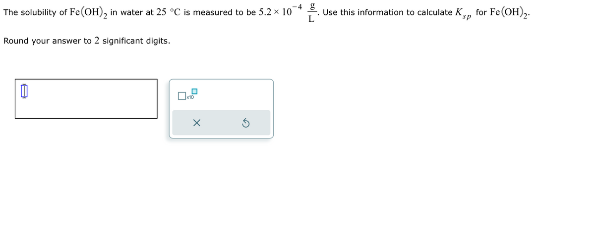 4 g
The solubility of Fe(OH)2 in water at 25 °C is measured to be 5.2 × 10
L
Round your answer to 2 significant digits.
x10
S
Use this information to calculate K
sp
for Fe(OH)2.