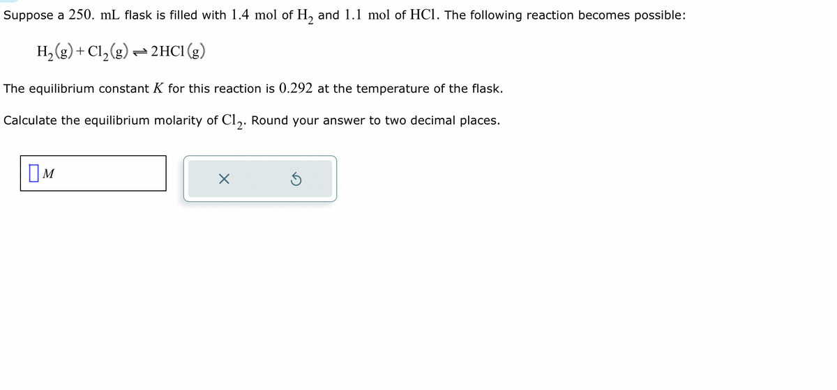 Suppose a 250. mL flask is filled with 1.4 mol of H₂ and 1.1 mol of HC1. The following reaction becomes possible:
H₂(g) + Cl₂(g) → 2HCl (g)
The equilibrium constant K for this reaction is 0.292 at the temperature of the flask.
Calculate the equilibrium molarity of C12. Round your answer to two decimal places.
M
x
Ś