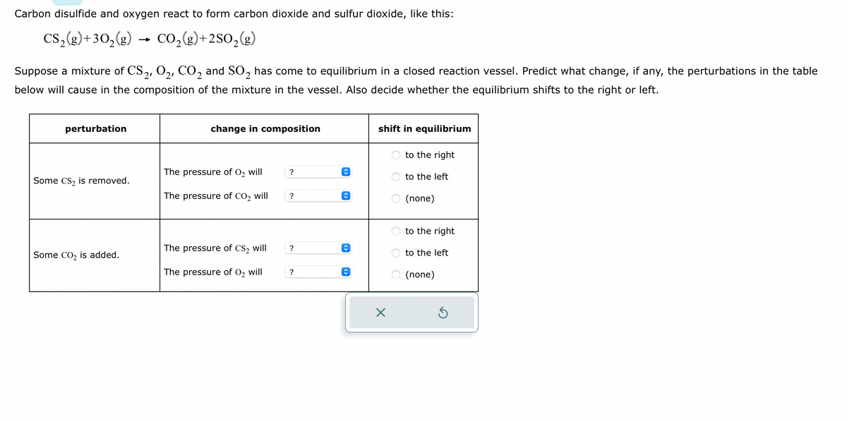 Carbon disulfide and oxygen react to form carbon dioxide and sulfur dioxide, like this:
CS₂(g) + 30₂(g) → CO₂(g)+2SO₂(g)
Suppose a mixture of CS2, O2, CO2 and SO₂ has come to equilibrium in a closed reaction vessel. Predict what change, if any, the perturbations in the table
below will cause in the composition of the mixture in the vessel. Also decide whether the equilibrium shifts to the right or left.
perturbation
Some CS₂ is removed.
Some CO₂ is added.
change in composition
The pressure of 0₂ will
The pressure of CO₂ will
The pressure of CS₂ will
The pressure of O₂ will
?
?
?
?
ŷ
î
↑
shift in equilibrium
X
OO
to the right
to the left
(none)
to the right
to the left
O (none)
S