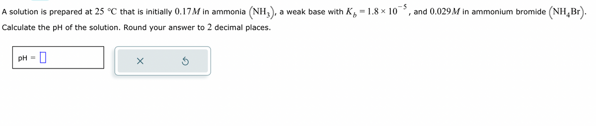 A solution is prepared at 25 °C that is initially 0.17M in ammonia (NH₂
Calculate the pH of the solution. Round your answer to 2 decimal places.
pH
=
0
X
Ś
-5
a weak base with K₁ = 1.8 × 10°
I
and 0.029 M in ammonium bromide (NH4Br).