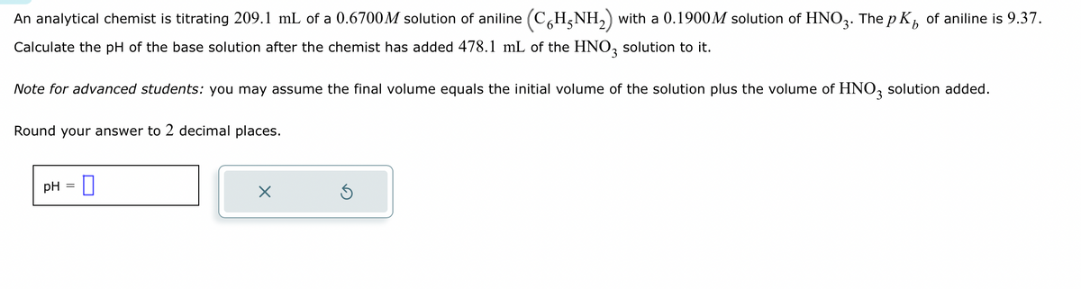 An analytical chemist is titrating 209.1 mL of a 0.6700M solution of aniline (C6H5NH₂) with a 0.1900M solution of HNO3. The pK of aniline is 9.37.
Calculate the pH of the base solution after the chemist has added 478.1 mL of the HNO3 solution to it.
Note for advanced students: you may assume the final volume equals the initial volume of the solution plus the volume of HNO3 solution added.
Round your answer to 2 decimal places.
pH 0
X
Ś