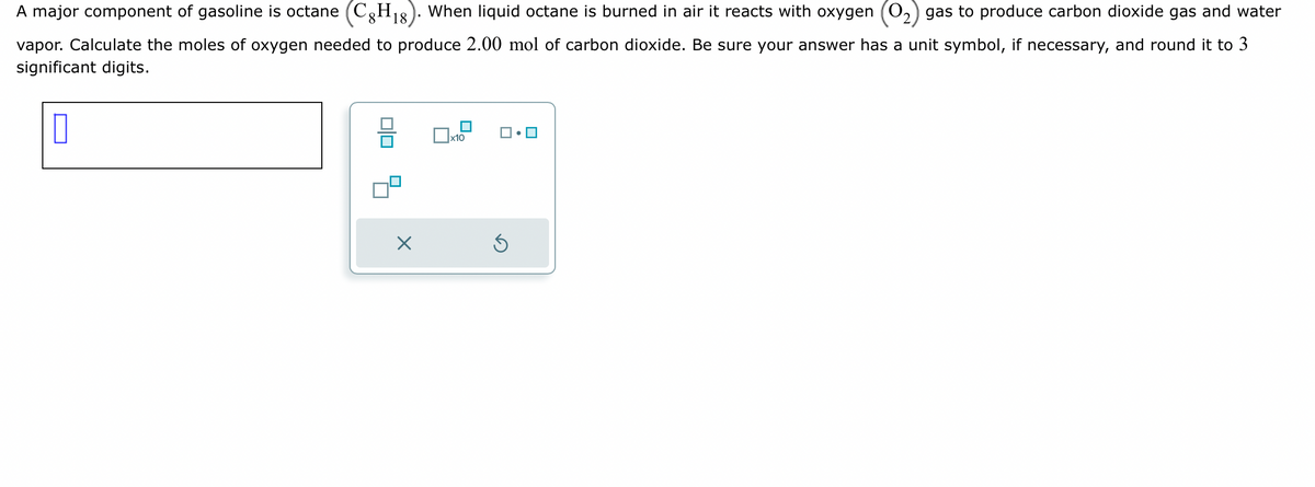 A major component of gasoline is octane (C8H18). When liquid octane is burned in air it reacts with oxygen (O₂) gas to produce carbon dioxide gas and water
vapor. Calculate the moles of oxygen needed to produce 2.00 mol of carbon dioxide. Be sure your answer has a unit symbol, if necessary, and round it to 3
significant digits.
0
00
X
x10
Ś