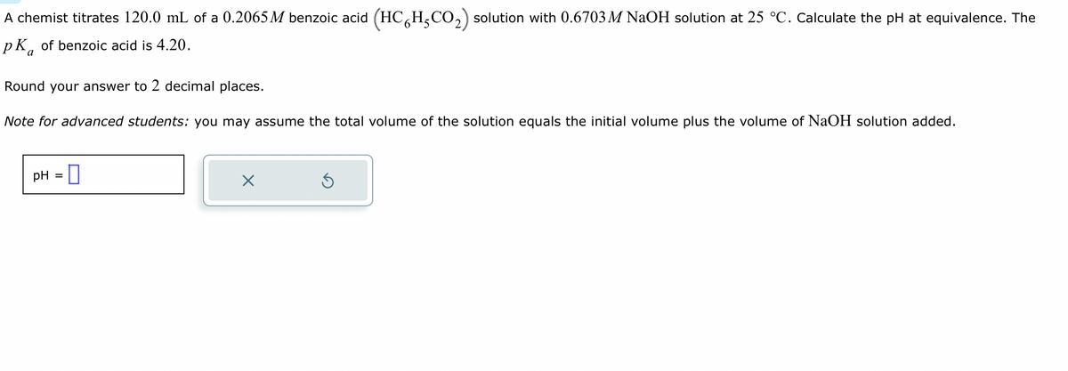 A chemist titrates 120.0 mL of a 0.2065 M benzoic acid (HC HCO₂) solution with 0.6703 M NaOH solution at 25 °C. Calculate the pH at equivalence. The
pk of benzoic acid is 4.20.
a
Round your answer to 2 decimal places.
Note for advanced students: you may assume the total volume of the solution equals the initial volume plus the volume of NaOH solution added.
pH =
×
Ś