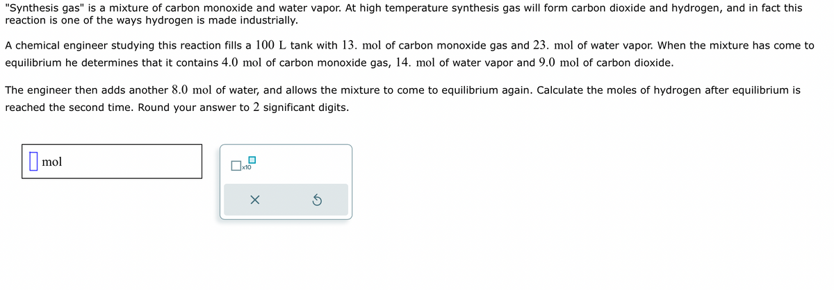 "Synthesis gas" is a mixture of carbon monoxide and water vapor. At high temperature synthesis gas will form carbon dioxide and hydrogen, and in fact this
reaction is one of the ways hydrogen is made industrially.
A chemical engineer studying this reaction fills a 100 L tank with 13. mol of carbon monoxide gas and 23. mol of water vapor. When the mixture has come to
equilibrium he determines that it contains 4.0 mol of carbon monoxide gas, 14. mol of water vapor and 9.0 mol of carbon dioxide.
The engineer then adds another 8.0 mol of water, and allows the mixture to come to equilibrium again. Calculate the moles of hydrogen after equilibrium is
reached the second time. Round your answer to 2 significant digits.
mol
x10
×
Ś