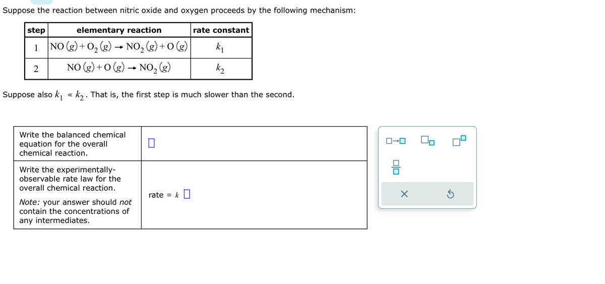 Suppose the reaction between nitric oxide and oxygen proceeds by the following mechanism:
elementary reaction
step
1
2
NO (g) + 0₂ (g)
NO₂ (g) +O(g)
2
NO(g) + O(g) → NO₂ (g)
Write the balanced chemical
equation for the overall
chemical reaction.
Write the experimentally-
observable rate law for the
overall chemical reaction.
Suppose also k₁ « k₂. That is, the first step is much slower than the second.
1
Note: your answer should not
contain the concentrations of
any intermediates.
rate constant
rate = k
k₁
k₂
X
Ś