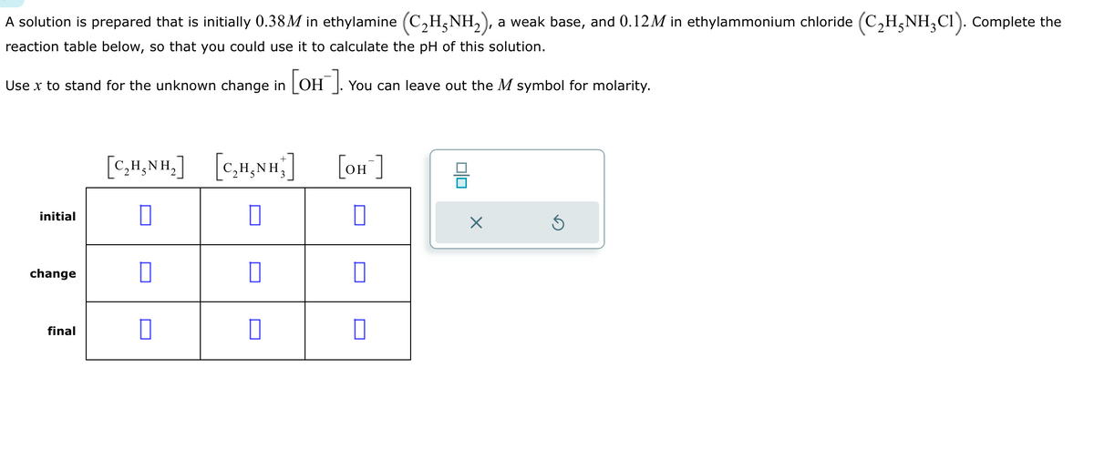 A solution is prepared that is initially 0.38M in ethylamine (C₂H5NH₂), a weak base, and 0.12M in ethylammonium chloride (C₂H5NH₂C1). Complete the
reaction table below, so that you could use it to calculate the pH of this solution.
Use x to stand for the unknown change in [OH-]. You can leave out the M symbol for molarity.
initial
change
final
[C,HẠNH,]
0
0
[C,HẠNH]
0
0
[OH-]
0
010
X
Ś