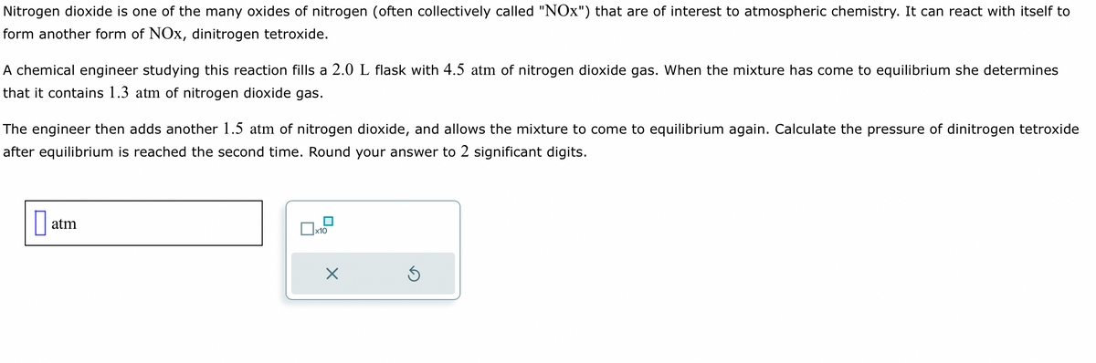 Nitrogen dioxide is one of the many oxides of nitrogen (often collectively called "NOx") that are of interest to atmospheric chemistry. It can react with itself to
form another form of NOx, dinitrogen tetroxide.
A chemical engineer studying this reaction fills a 2.0 L flask with 4.5 atm of nitrogen dioxide gas. When the mixture has come to equilibrium she determines
that it contains 1.3 atm of nitrogen dioxide gas.
The engineer then adds another 1.5 atm of nitrogen dioxide, and allows the mixture to come to equilibrium again. Calculate the pressure of dinitrogen tetroxide
after equilibrium is reached the second time. Round your answer to 2 significant digits.
0 atm
x10
X
Ś