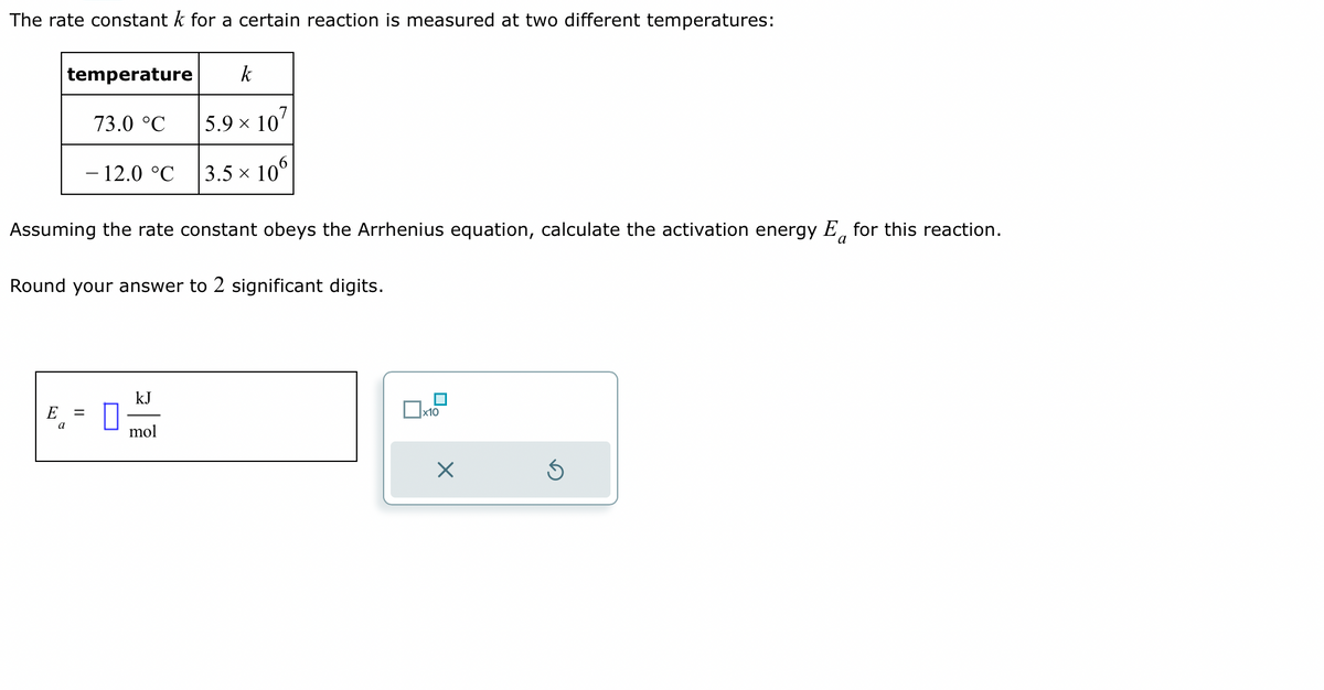 The rate constant k for a certain reaction is measured at two different temperatures:
E
temperature
a
73.0 °C
Assuming the rate constant obeys the Arrhenius equation, calculate the activation energy E for this reaction.
a
Round your answer to 2 significant digits.
=
- 12.0 °C
0
kJ
k
5.9 × 107
3.5 × 106
mol
x10
X
Ś