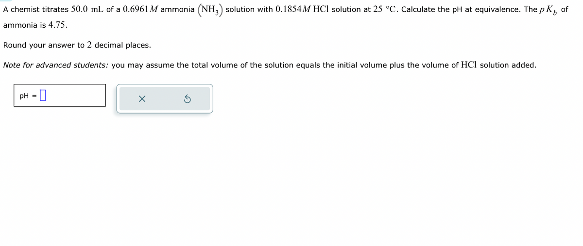 A chemist titrates 50.0 mL of a 0.6961 M ammonia (NH3) solution with 0.1854M HCl solution at 25 °C. Calculate the pH at equivalence. The pk of
ammonia is 4.75.
Round your answer to 2 decimal places.
Note for advanced students: you may assume the total volume of the solution equals the initial volume plus the volume of HCl solution added.
pH =
X
Ś